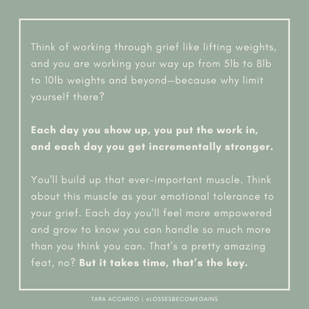 Think of working through grief like lifting weights, and you are working your way up from 5lb to 8lb to 10lb weights and beyond—because why limit yourself there?

Each day you show up, you put the work in, and each day you get incrementally stronger.

You'll build up that ever-important muscle. Think about this muscle as your emotional tolerance to your grief. Each day you'll feel more empowered and grow to know you can handle so much more than you think you can. That’s a pretty amazing feat, no? But it takes time, that’s the key.